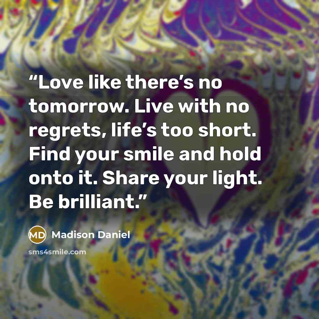 “Love like there’s no tomorrow. Live with no regrets, life’s too short. Find your smile and hold onto it. Share your light. Be brilliant.” quote by Madison Daniel