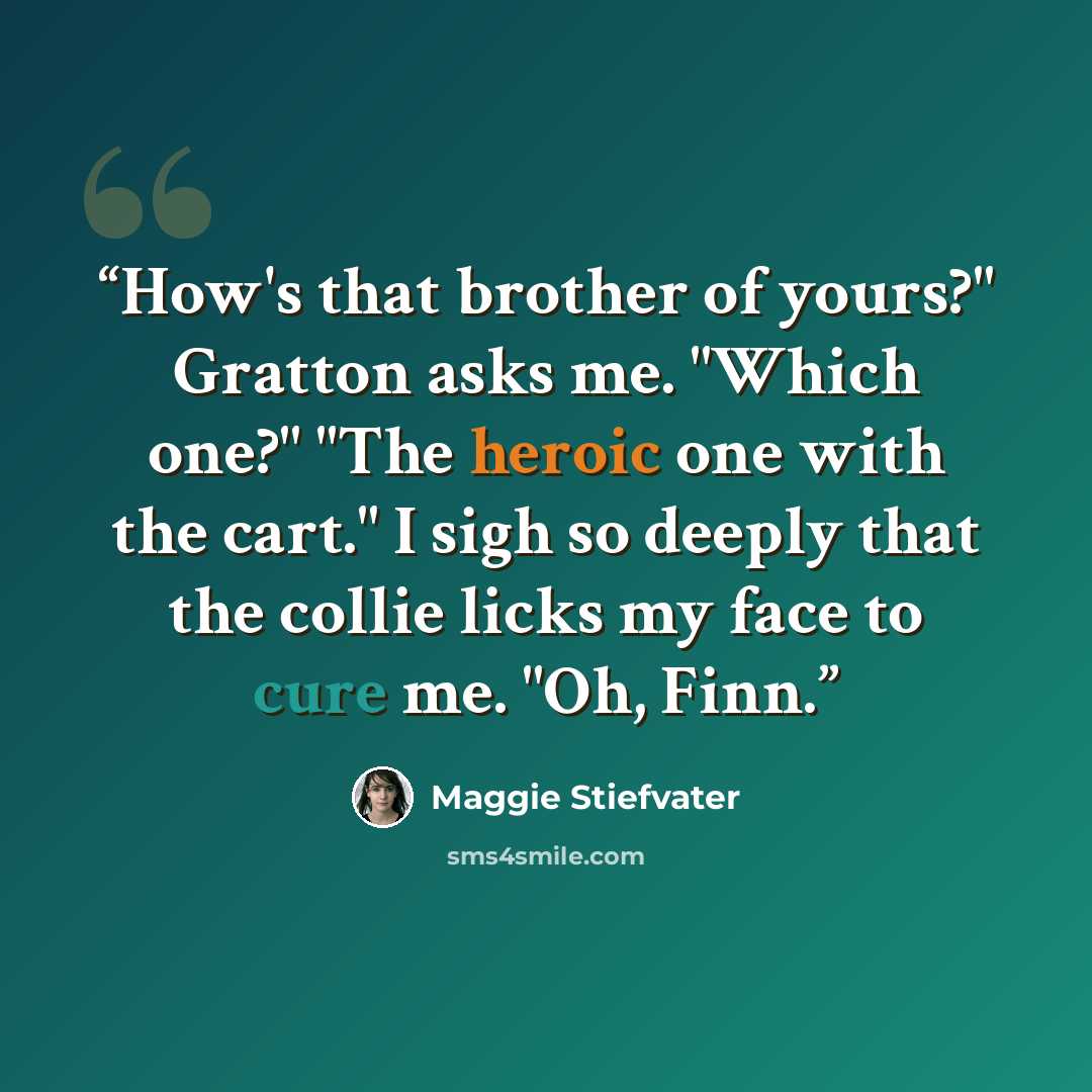 “How's that brother of yours?" Gratton asks me. "Which one?" "The heroic one with the cart." I sigh so deeply that the collie licks my face to cure me. "Oh, Finn.” quote by Maggie Stiefvater