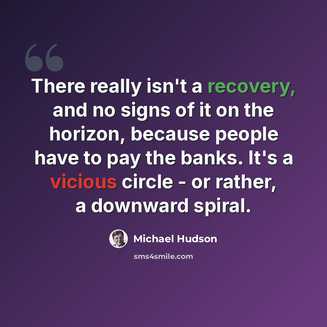 “There really isn't a recovery, and no signs of it on the horizon, because people have to pay the banks. It's a vicious circle - or rather, a downward spiral.” quote by Michael Hudson