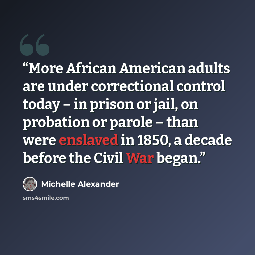 “More African American adults are under correctional control today – in prison or jail, on probation or parole – than were enslaved in 1850, a decade before the Civil War began.” quote by Michelle Alexander