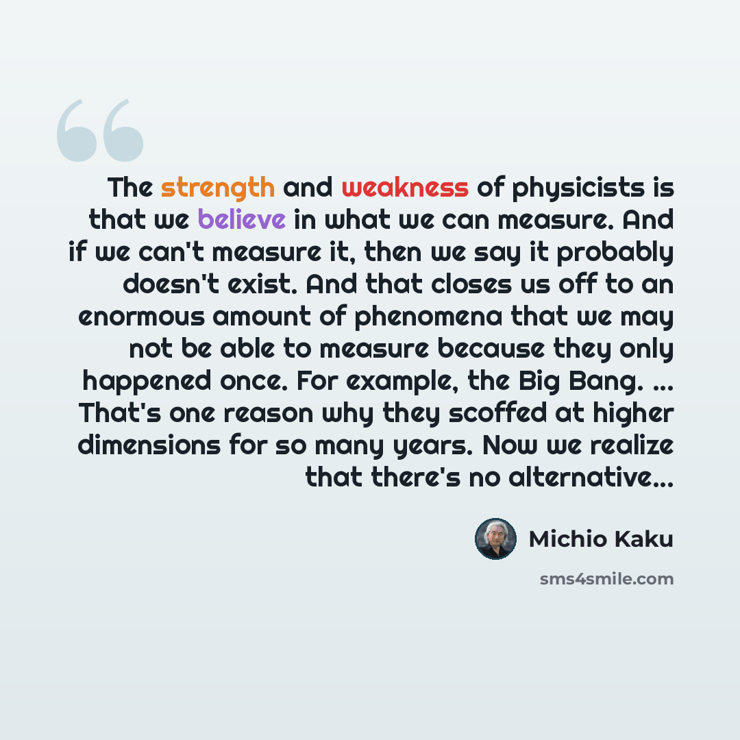 “The strength and weakness of physicists is that we believe in what we can measure. And if we can't measure it, then we say it probably doesn't exist. And that closes us off to an enormous amount of phenomena that we may not be able to measure because they only happened once. For example, the Big…” quote by Michio Kaku