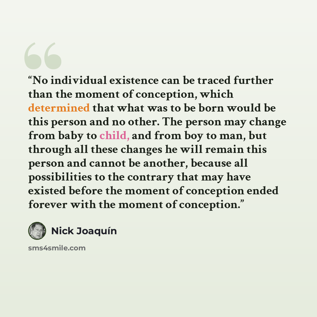 “No individual existence can be traced further than the moment of conception, which determined that what was to be born would be this person and no other. The person may change from baby to child, and from boy to man, but through all these changes he will remain this person and cannot be another…” quote by Nick Joaquín