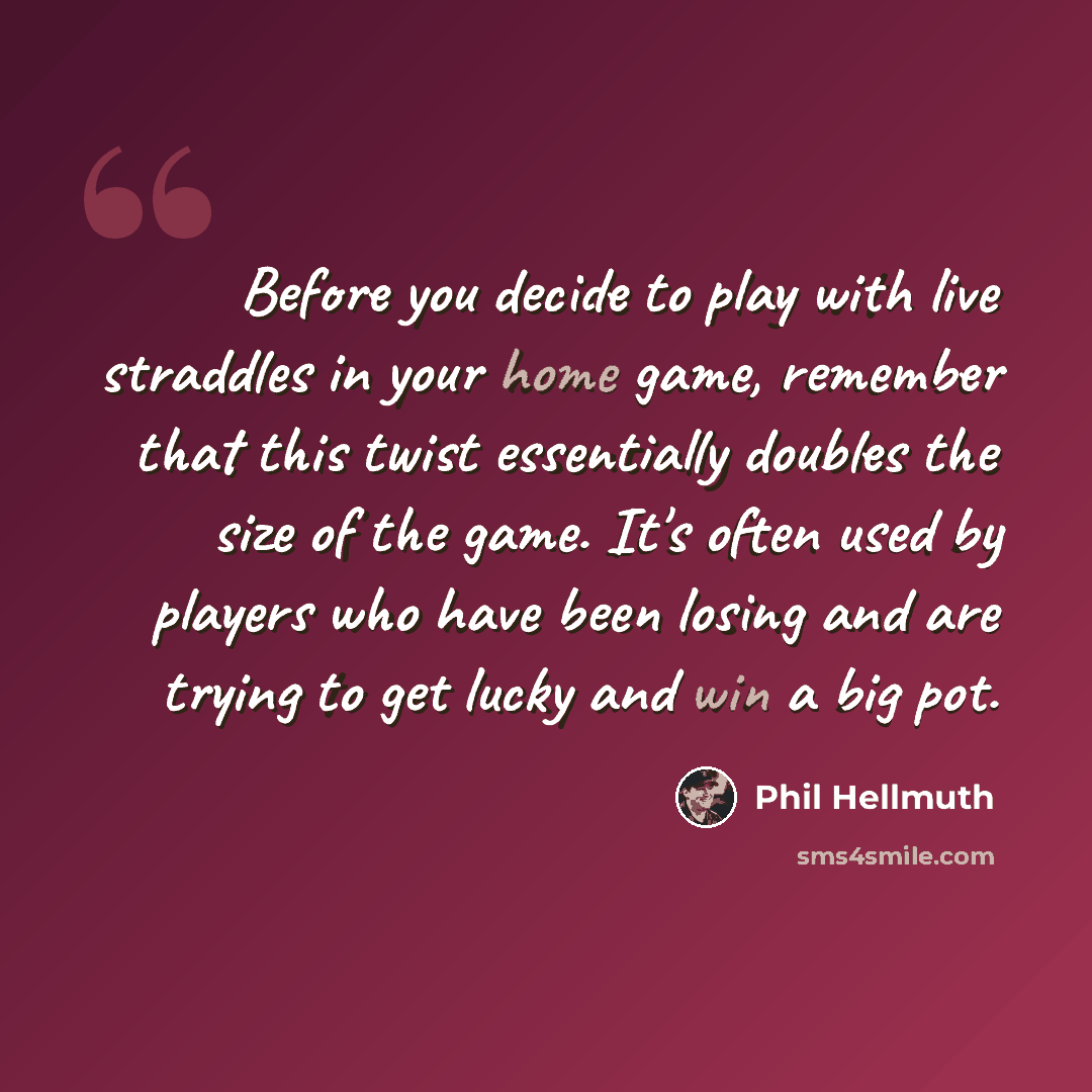 “Before you decide to play with live straddles in your home game, remember that this twist essentially doubles the size of the game. It's often used by players who have been losing and are trying to get lucky and win a big pot.” quote by Phil Hellmuth