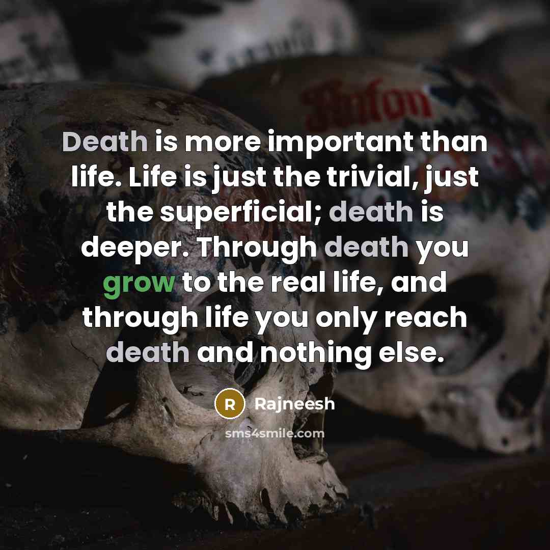 “Death is more important than life. Life is just the trivial, just the superficial; death is deeper. Through death you grow to the real life, and through life you only reach death and nothing else.” quote by Rajneesh