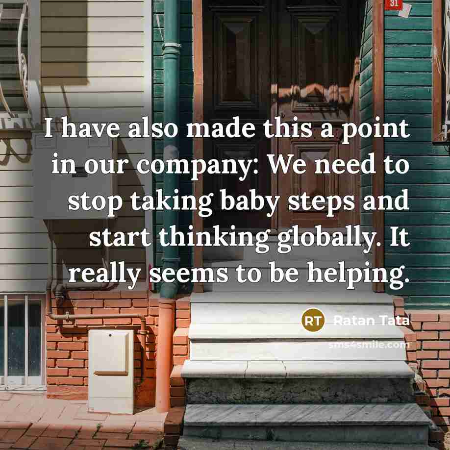 “I have also made this a point in our company: We need to stop taking baby steps and start thinking globally. It really seems to be helping.” quote by Ratan Tata