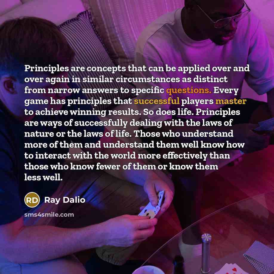 “Principles are concepts that can be applied over and over again in similar circumstances as distinct from narrow answers to specific questions. Every game has principles that successful players master to achieve winning results. So does life. Principles are ways of successfully dealing with the…” quote by Ray Dalio