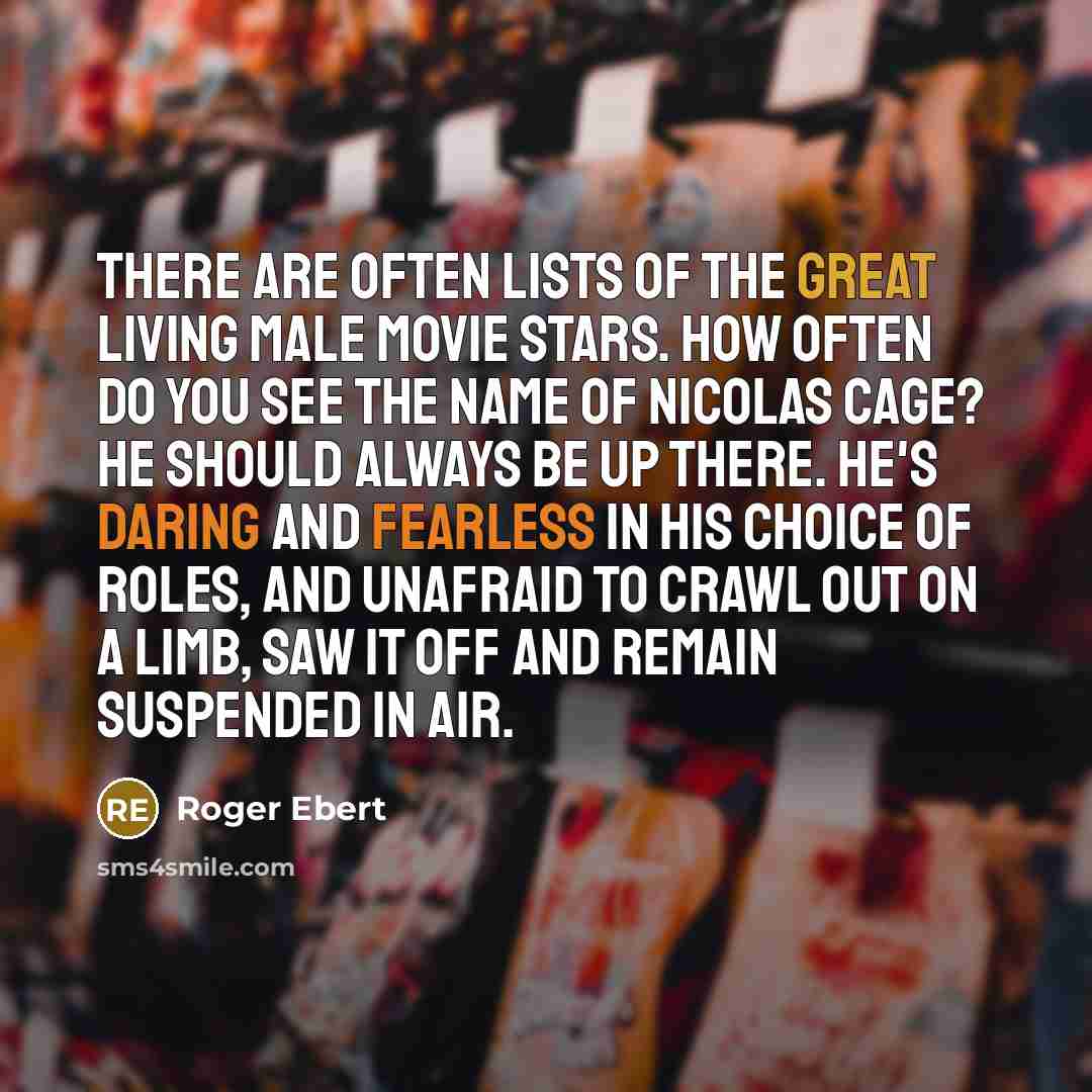 “There are often lists of the great living male movie stars. How often do you see the name of Nicolas Cage? He should always be up there. He's daring and fearless in his choice of roles, and unafraid to crawl out on a limb, saw it off and remain suspended in air.” quote by Roger Ebert