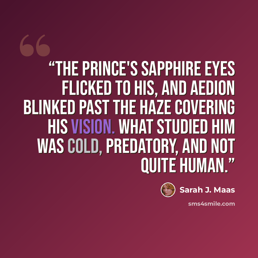 “The prince's sapphire eyes flicked to his, and Aedion blinked past the haze covering his vision. What studied him was cold, predatory, and not quite human.” quote by Sarah J. Maas