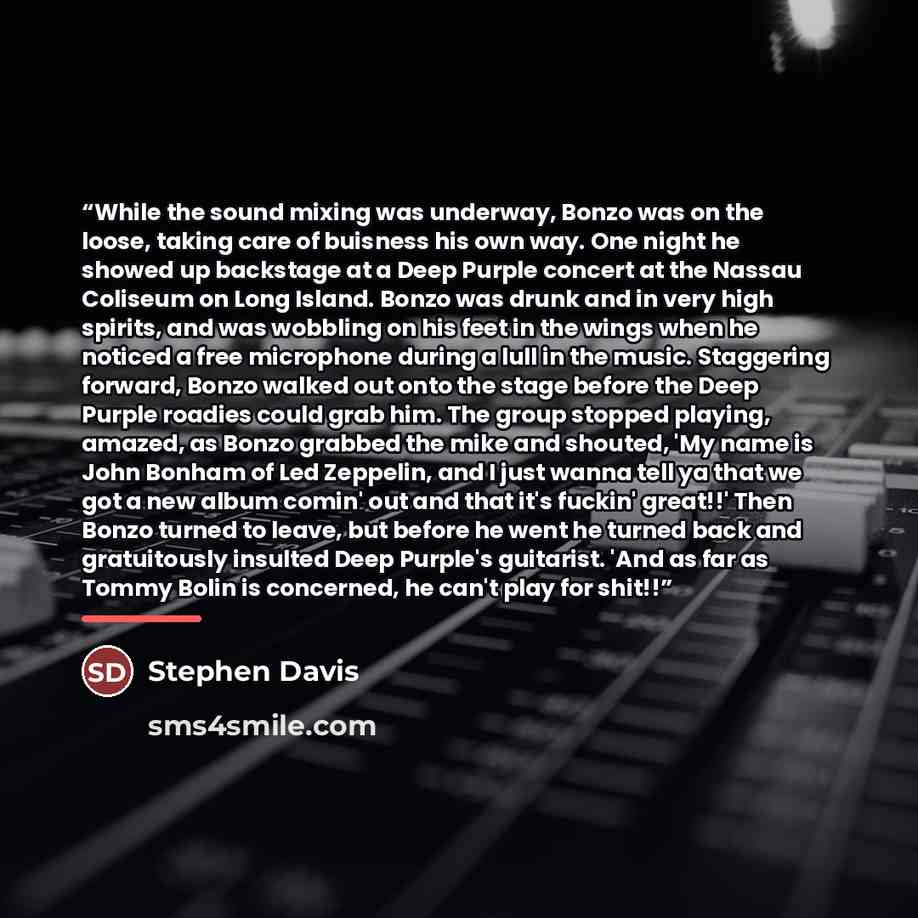 “While the sound mixing was underway, Bonzo was on the loose, taking care of buisness his own way. One night he showed up backstage at a Deep Purple concert at the Nassau Coliseum on Long Island. Bonzo was drunk and in very high spirits, and was wobbling on his feet in the wings when he noticed a…” quote by Stephen Davis