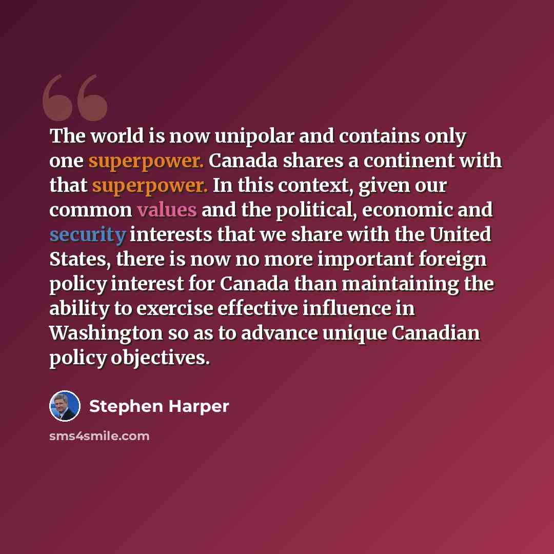 “The world is now unipolar and contains o­nly o­ne superpower. Canada shares a continent with that superpower. In this context, given our common values and the political, economic and security interests that we share with the United States, there is now no more important foreign policy interest for…” quote by Stephen Harper