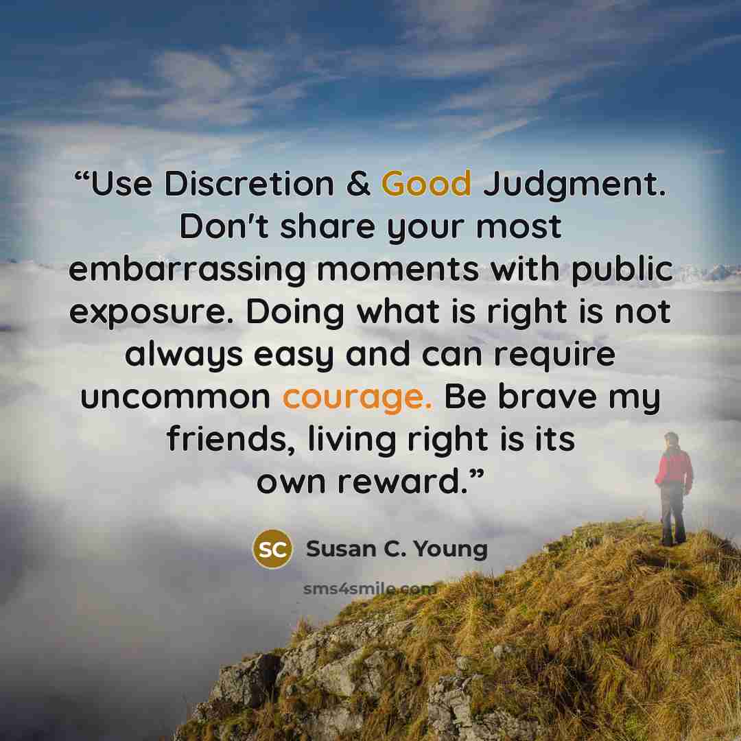 “Use Discretion & Good Judgment. Don't share your most embarrassing moments with public exposure. Doing what is right is not always easy and can require uncommon courage. Be brave my friends, living right is its own reward.” quote by Susan C. Young