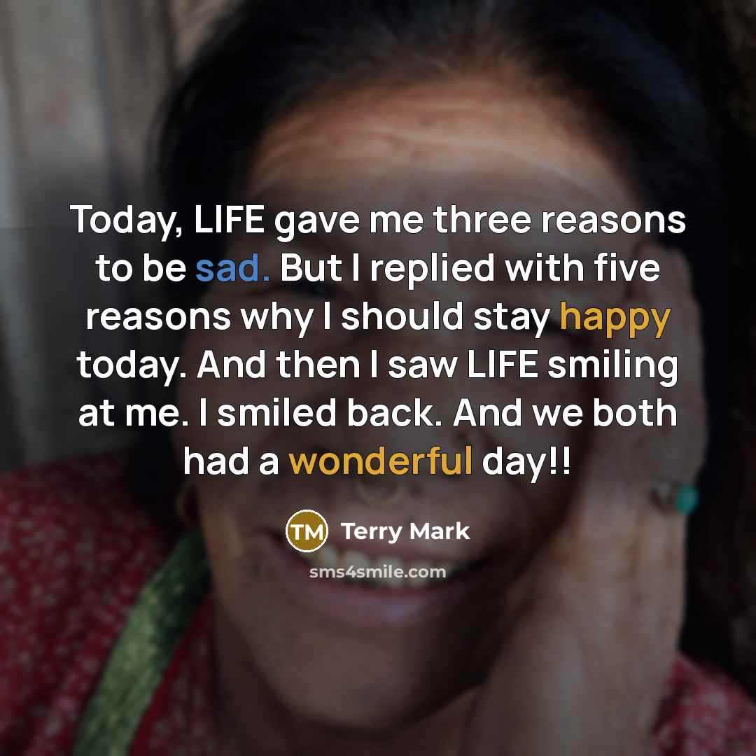 “Today, LIFE gave me three reasons to be sad. But I replied with five reasons why I should stay happy today. And then I saw LIFE smiling at me. I smiled back. And we both had a wonderful day!!” quote by Terry Mark