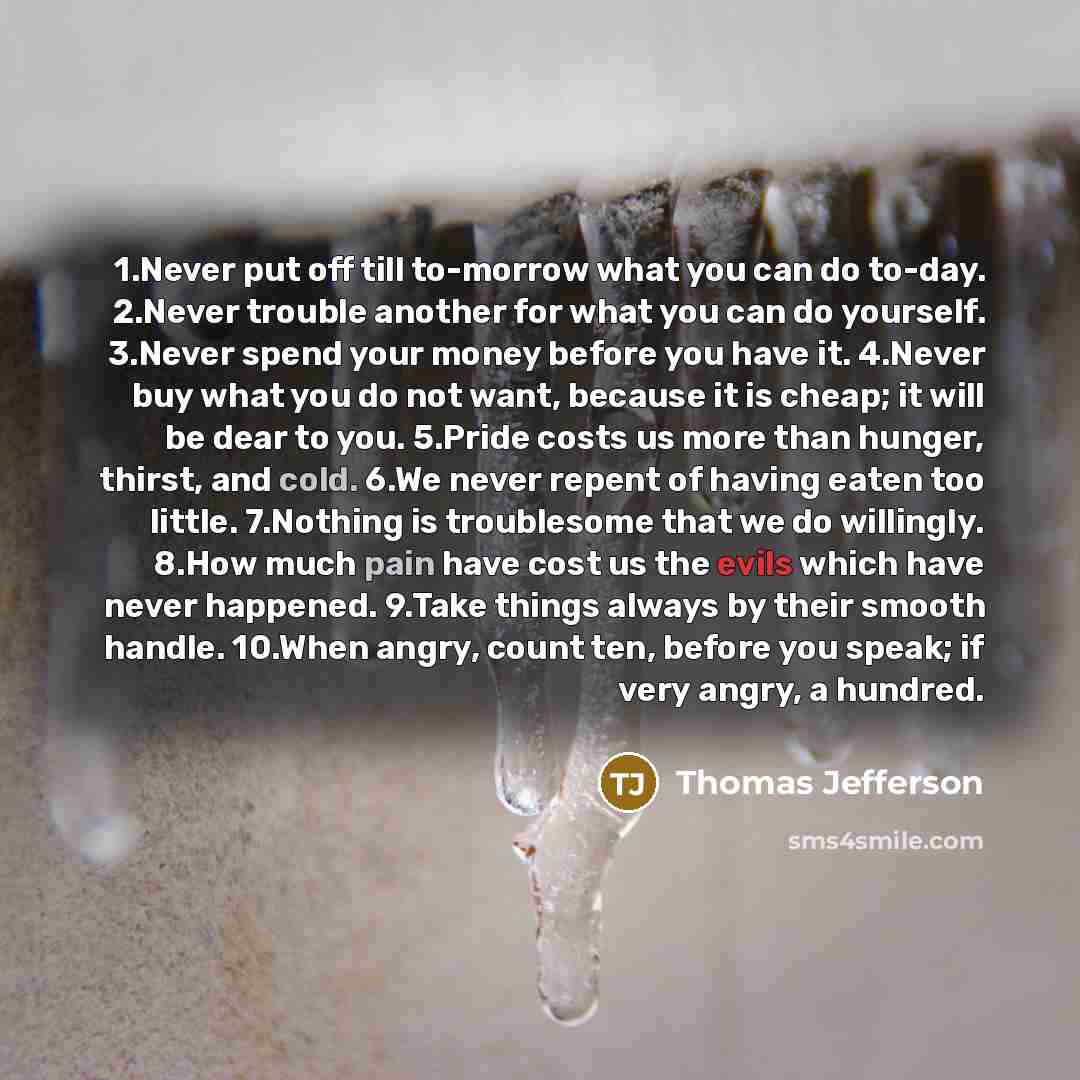 “1.Never put off till to-morrow what you can do to-day. 2.Never trouble another for what you can do yourself. 3.Never spend your money before you have it. 4.Never buy what you do not want, because it is cheap; it will be dear to you. 5.Pride costs us more than hunger, thirst, and cold. 6.We never…” quote by Thomas Jefferson