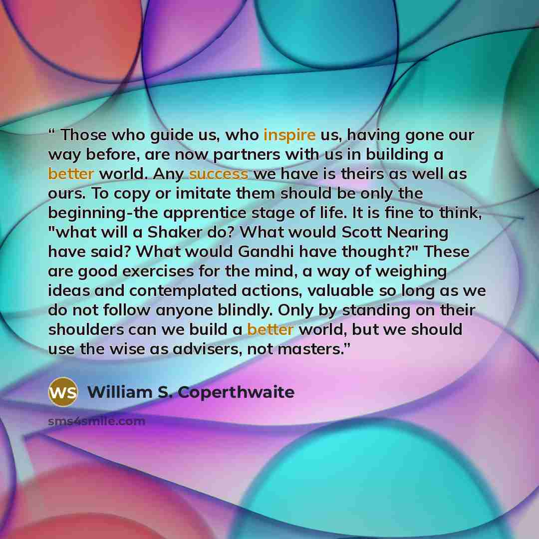 “Those who guide us, who inspire us, having gone our way before, are now partners with us in building a better world. Any success we have is theirs as well as ours. To copy or imitate them should be only the beginning-the apprentice stage of life. It is fine to think, "what will a Shaker do? What…” quote by William S. Coperthwaite