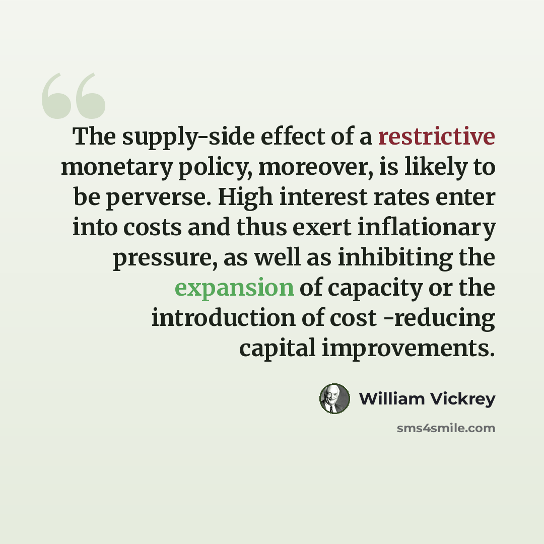 “The supply-side effect of a restrictive monetary policy, moreover, is likely to be perverse. High interest rates enter into costs and thus exert inflationary pressure, as well as inhibiting the expansion of capacity or the introduction of cost -reducing capital improvements.” quote by William Vickrey