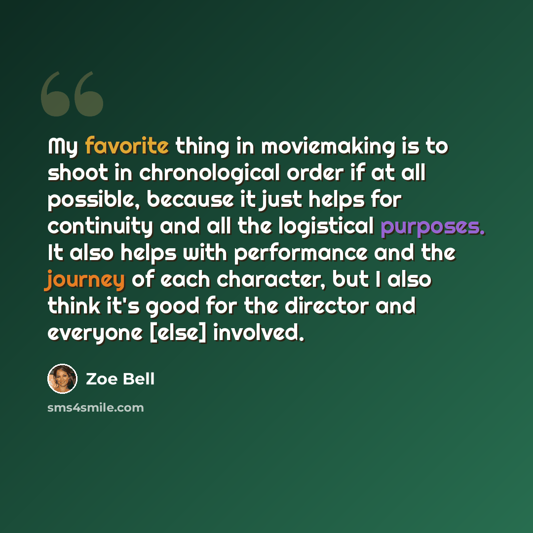 “My favorite thing in moviemaking is to shoot in chronological order if at all possible, because it just helps for continuity and all the logistical purposes. It also helps with performance and the journey of each character, but I also think it's good for the director and everyone [else] involved.” quote by Zoe Bell