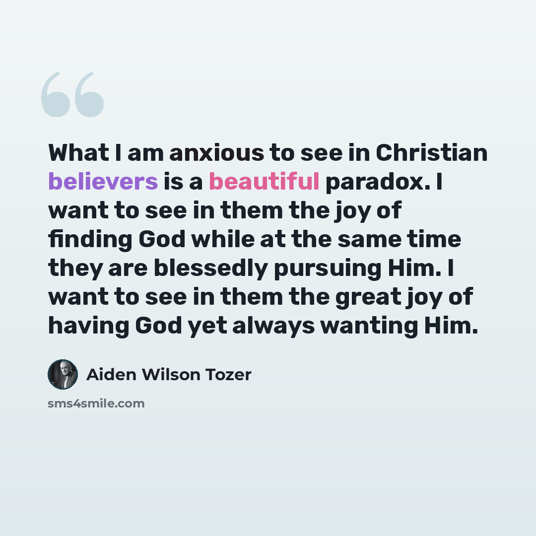 “What I am anxious to see in Christian believers is a beautiful paradox. I want to see in them the joy of finding God while at the same time they are blessedly pursuing Him. I want to see in them the great joy of having God yet always wanting Him.” quote by Aiden Wilson Tozer