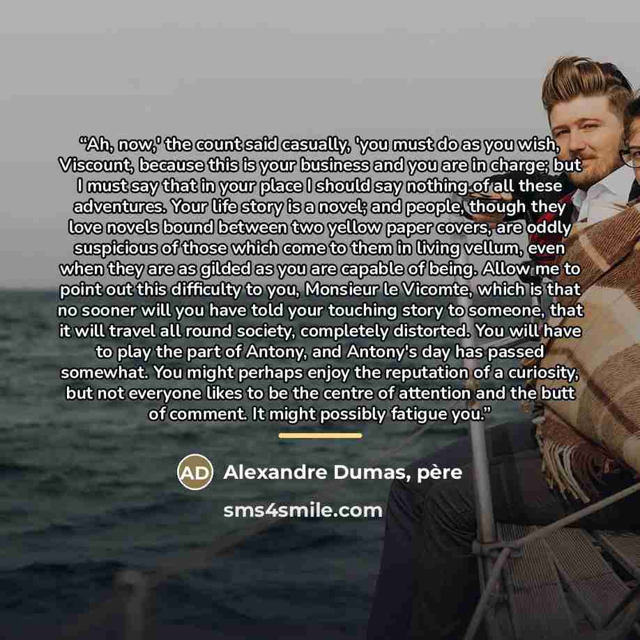 “Ah, now,' the count said casually, 'you must do as you wish, Viscount, because this is your business and you are in charge; but I must say that in your place I should say nothing of all these adventures. Your life story is a novel; and people, though they love novels bound between two yellow paper…” quote by Alexandre Dumas, pere