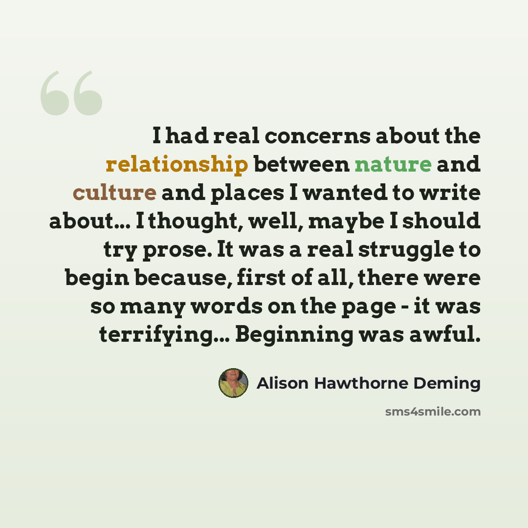“I had real concerns about the relationship between nature and culture and places I wanted to write about... I thought, well, maybe I should try prose. It was a real struggle to begin because, first of all, there were so many words on the page - it was terrifying... Beginning was awful.” quote by Alison Hawthorne Deming