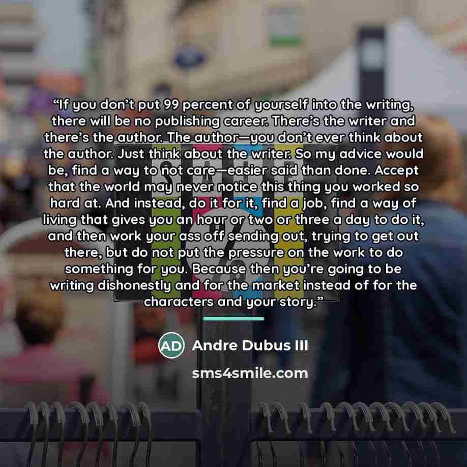 “If you don’t put 99 percent of yourself into the writing, there will be no publishing career. There’s the writer and there’s the author. The author—you don’t ever think about the author. Just think about the writer. So my advice would be, find a way to not care—easier said than done. Accept that…” quote by Andre Dubus III