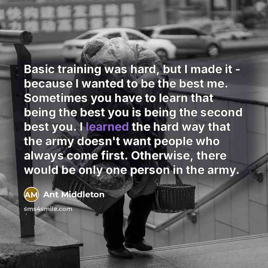 “Basic training was hard, but I made it - because I wanted to be the best me. Sometimes you have to learn that being the best you is being the second best you. I learned the hard way that the army doesn't want people who always come first. Otherwise, there would be only one person in the army.” quote by Ant Middleton