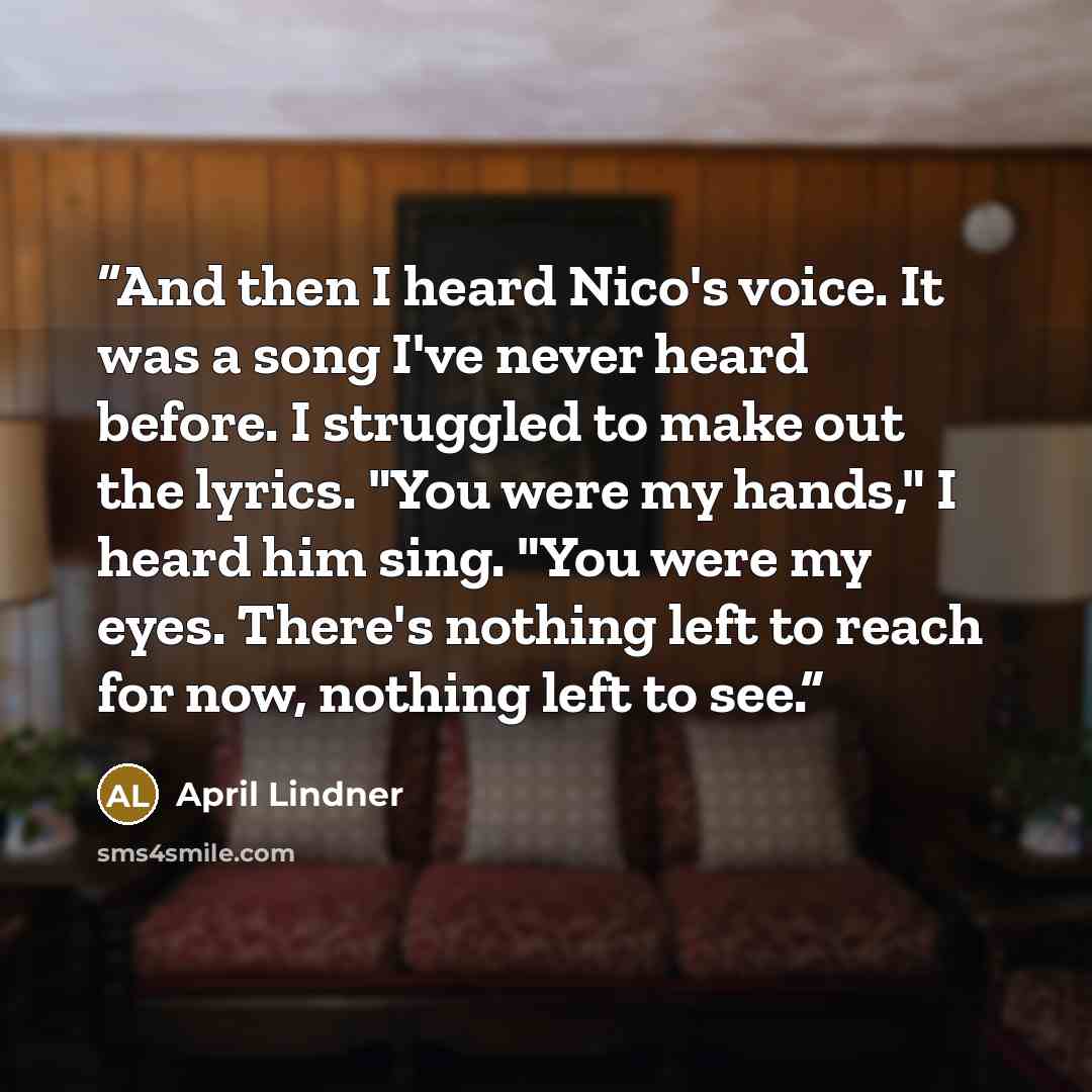 “And then I heard Nico's voice. It was a song I've never heard before. I struggled to make out the lyrics. "You were my hands," I heard him sing. "You were my eyes. There's nothing left to reach for now, nothing left to see.” quote by April Lindner