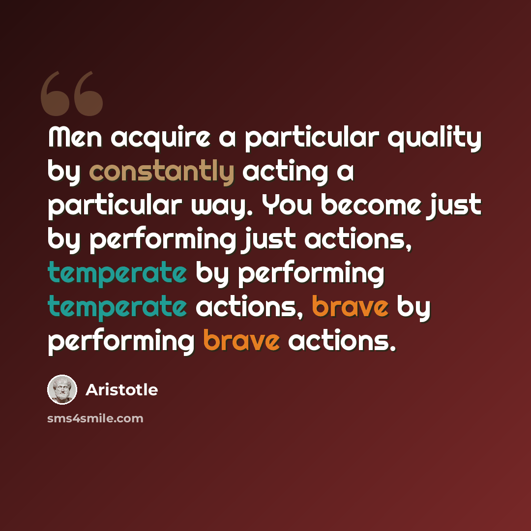 “Men acquire a particular quality by constantly acting a particular way. You become just by performing just actions, temperate by performing temperate actions, brave by performing brave actions.” quote by Aristotle