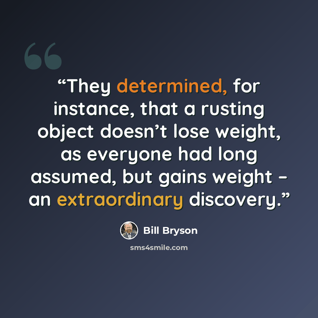 “They determined, for instance, that a rusting object doesn’t lose weight, as everyone had long assumed, but gains weight – an extraordinary discovery.” quote by Bill Bryson