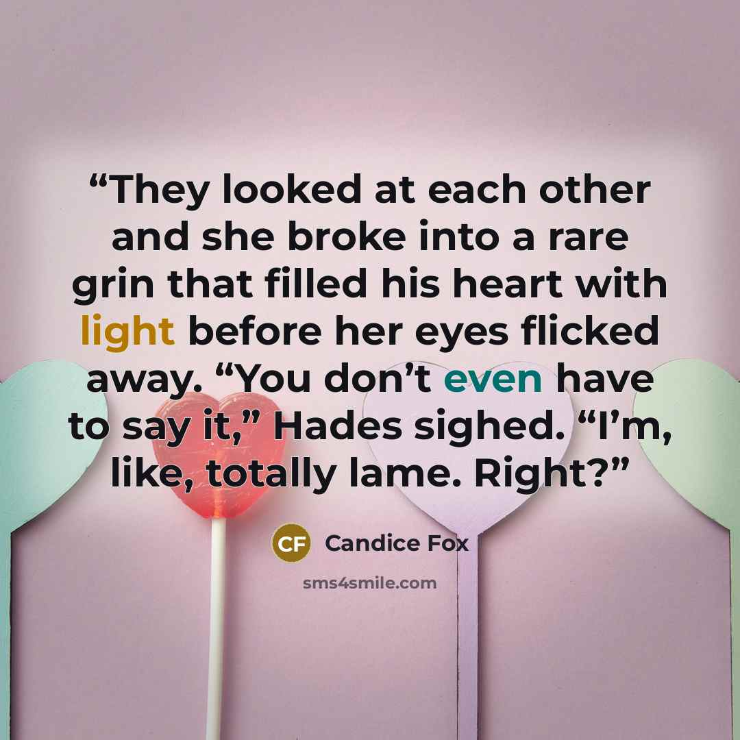 “They looked at each other and she broke into a rare grin that filled his heart with light before her eyes flicked away. “You don’t even have to say it,” Hades sighed. “I’m, like, totally lame. Right?” quote by Candice Fox