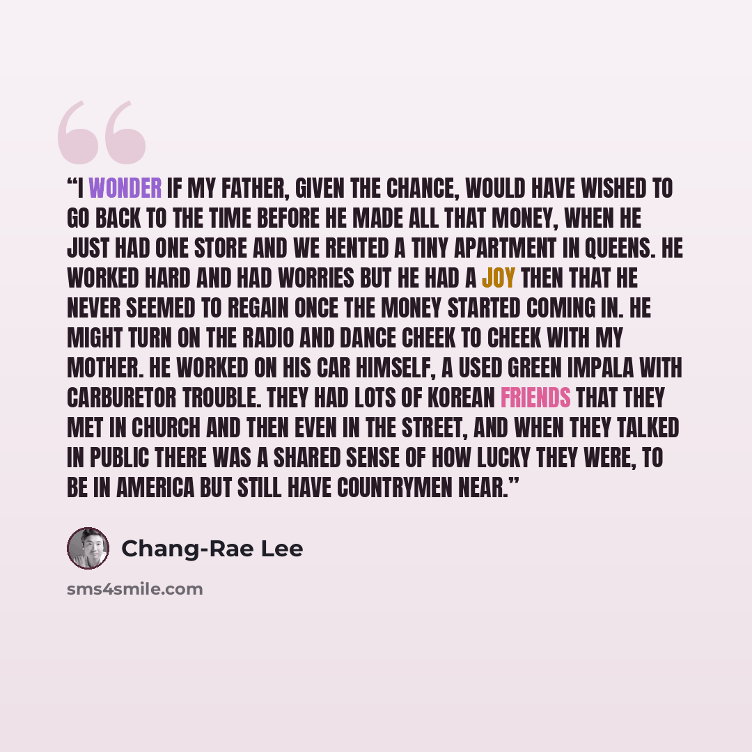 “I wonder if my father, given the chance, would have wished to go back to the time before he made all that money, when he just had one store and we rented a tiny apartment in Queens. He worked hard and had worries but he had a joy then that he never seemed to regain once the money started coming…” quote by Chang-rae Lee