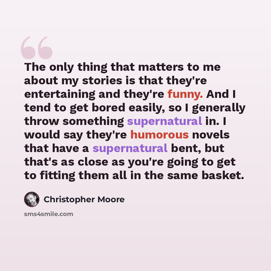 “The only thing that matters to me about my stories is that they're entertaining and they're funny. And I tend to get bored easily, so I generally throw something supernatural in. I would say they're humorous novels that have a supernatural bent, but that's as close as you're going to get to…” quote by Christopher Moore