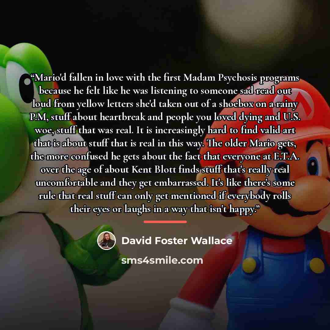 “Mario'd fallen in love with the first Madam Psychosis programs because he felt like he was listening to someone sad read out loud from yellow letters she'd taken out of a shoebox on a rainy P.M, stuff about heartbreak and people you loved dying and U.S. woe, stuff that was real. It is increasingly…” quote by David Foster Wallace