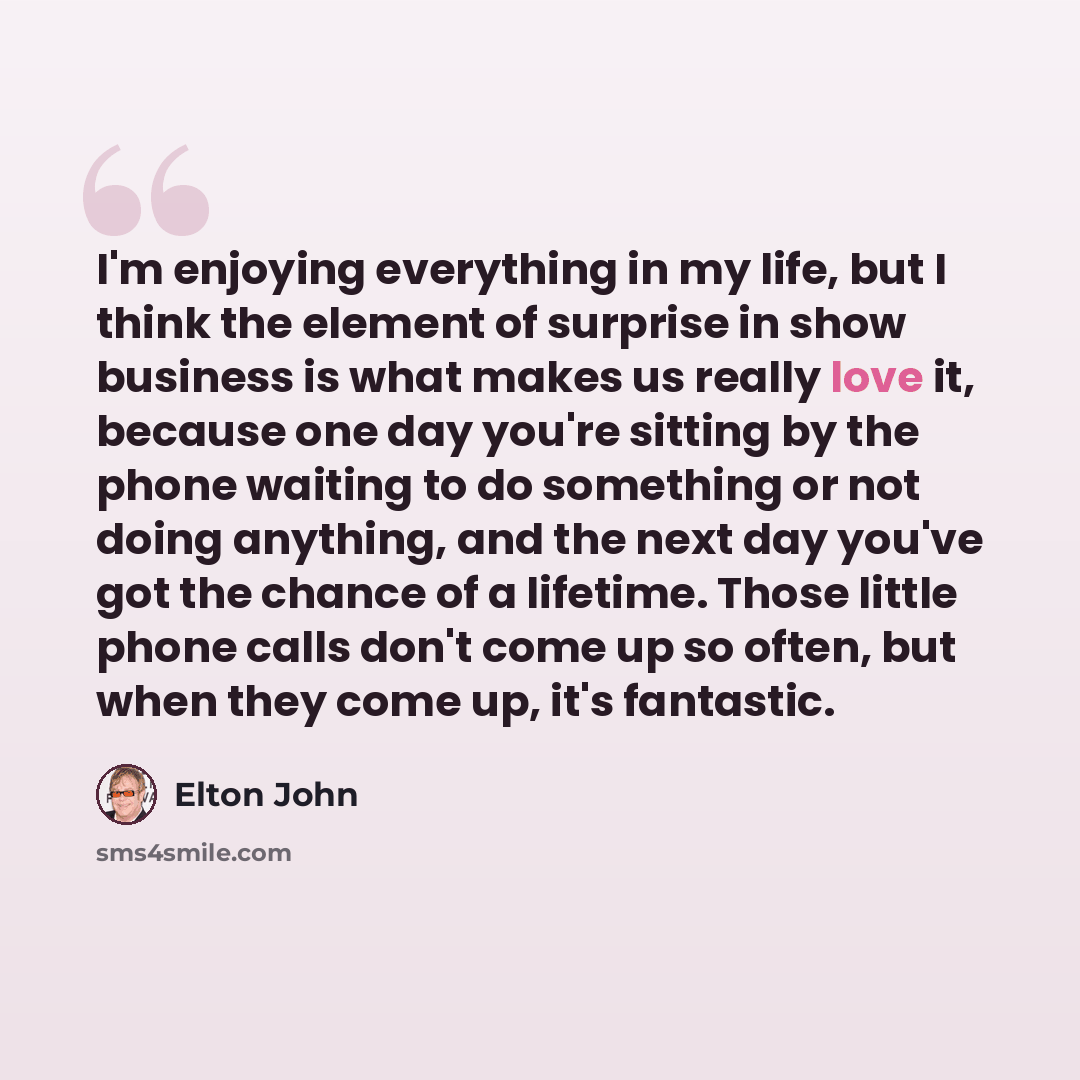 “I'm enjoying everything in my life, but I think the element of surprise in show business is what makes us really love it, because one day you're sitting by the phone waiting to do something or not doing anything, and the next day you've got the chance of a lifetime. Those little phone calls don't…” quote by Elton John