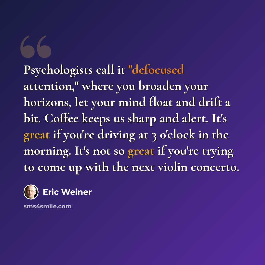 “Psychologists call it "defocused attention," where you broaden your horizons, let your mind float and drift a bit. Coffee keeps us sharp and alert. It's great if you're driving at 3 o'clock in the morning. It's not so great if you're trying to come up with the next violin concerto.” quote by Eric Weiner