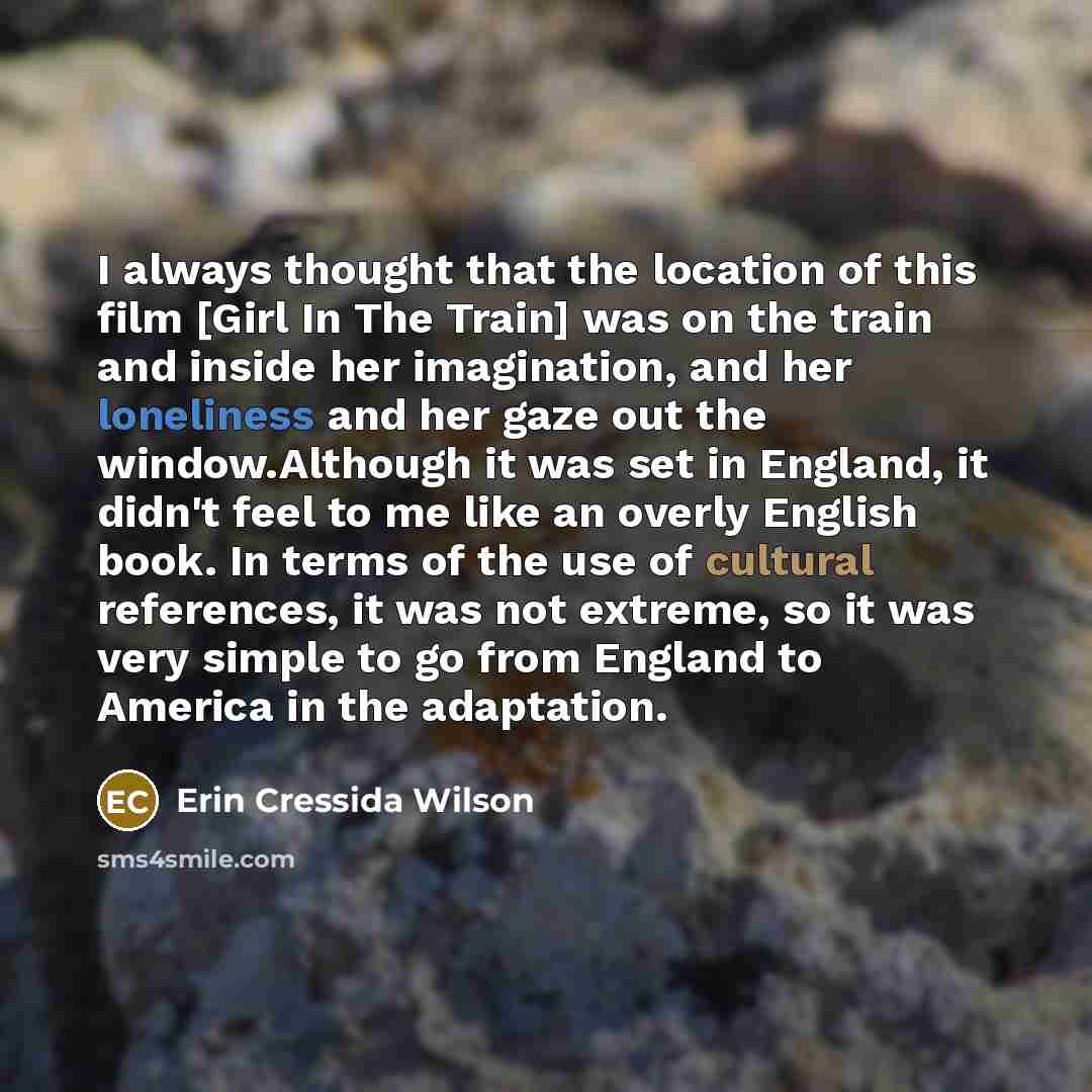 “I always thought that the location of this film [Girl In The Train] was on the train and inside her imagination, and her loneliness and her gaze out the window.Although it was set in England, it didn't feel to me like an overly English book. In terms of the use of cultural references, it was not…” quote by Erin Cressida Wilson