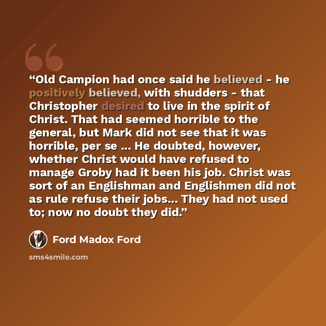 “Old Campion had once said he believed - he positively believed, with shudders - that Christopher desired to live in the spirit of Christ. That had seemed horrible to the general, but Mark did not see that it was horrible, per se ... He doubted, however, whether Christ would have refused to manage…” quote by Ford Madox Ford