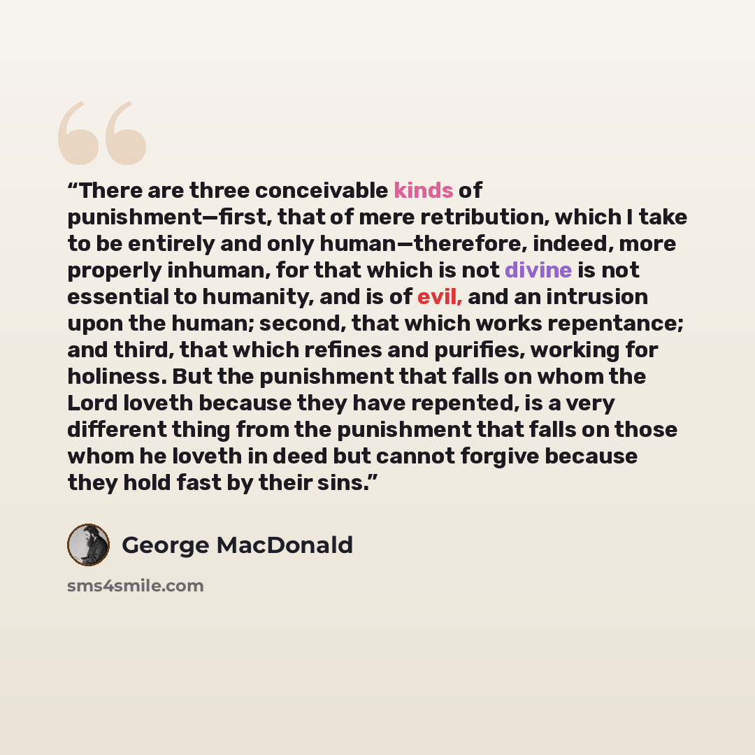 “There are three conceivable kinds of punishment—first, that of mere retribution, which I take to be entirely and only human—therefore, indeed, more properly inhuman, for that which is not divine is not essential to humanity, and is of evil, and an intrusion upon the human; second, that which works…” quote by George MacDonald