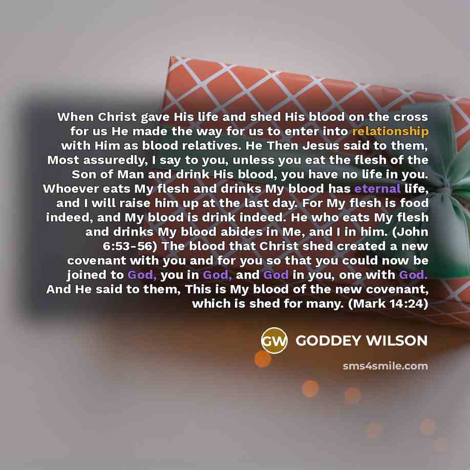 “When Christ gave His life and shed His blood on the cross for us He made the way for us to enter into relationship with Him as blood relatives. He Then Jesus said to them, Most assuredly, I say to you, unless you eat the flesh of the Son of Man and drink His blood, you have no life in you. Whoever…” quote by GODDEY WILSON