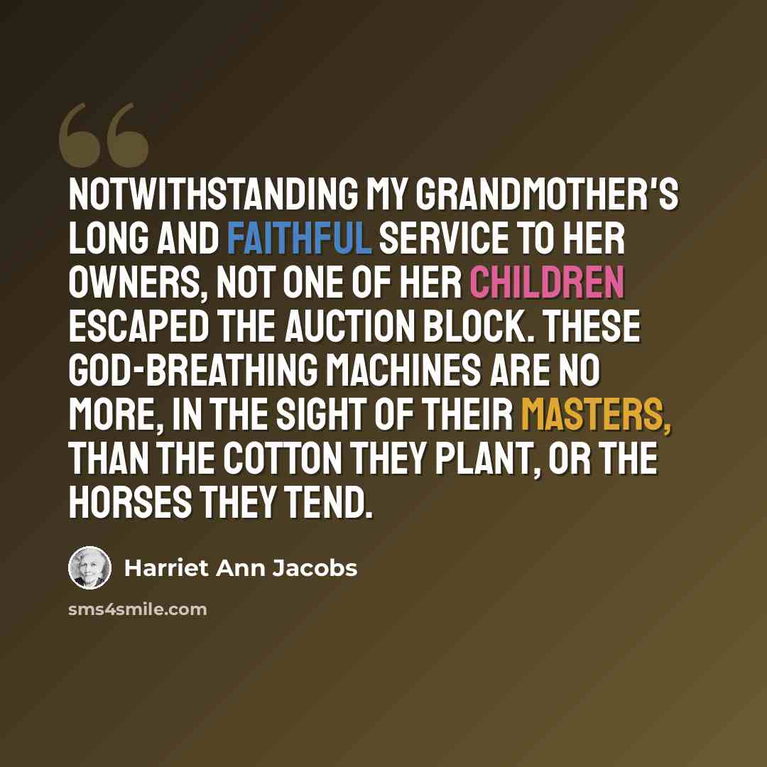 “Notwithstanding my grandmother's long and faithful service to her owners, not one of her children escaped the auction block. These God-breathing machines are no more, in the sight of their masters, than the cotton they plant, or the horses they tend.” quote by Harriet Ann Jacobs