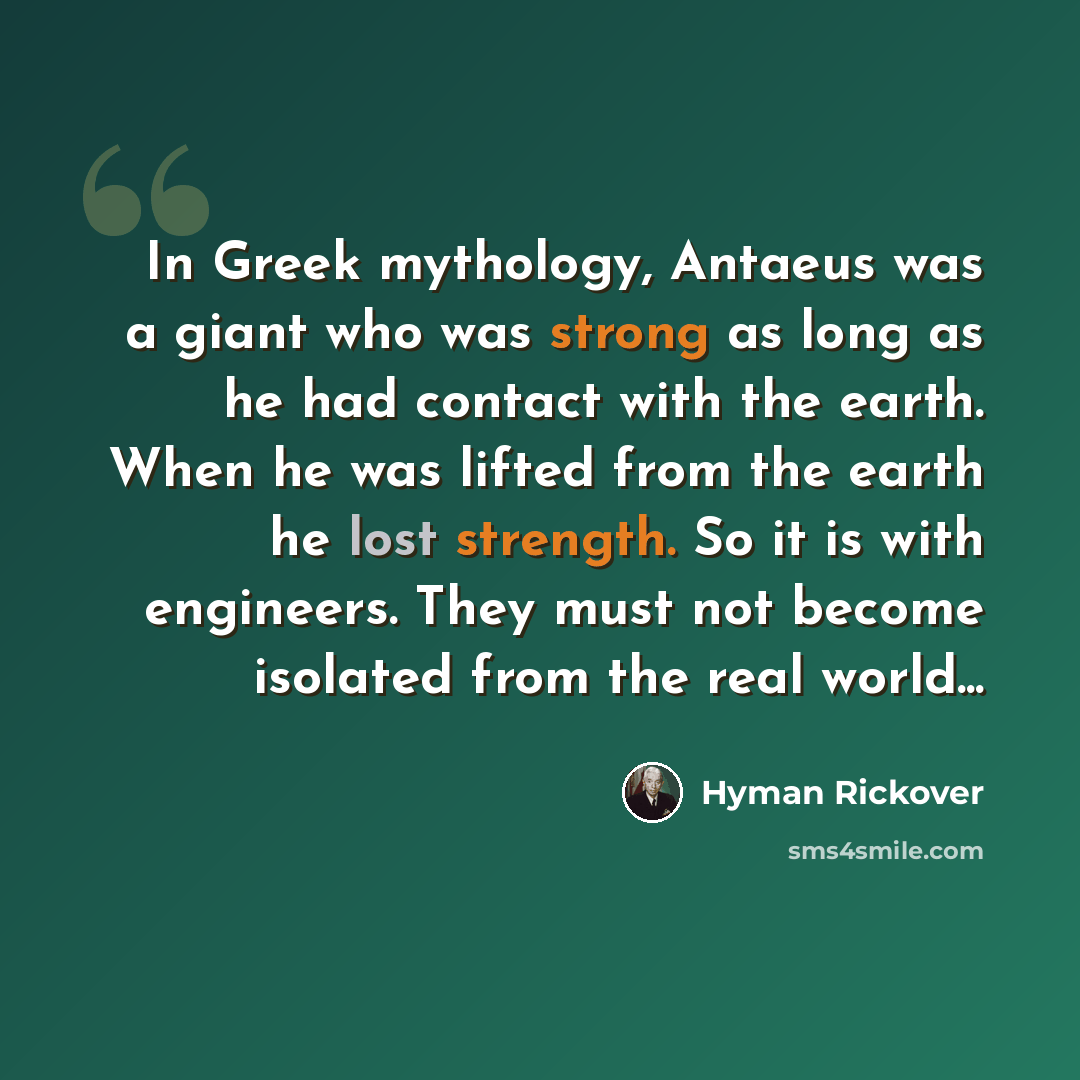 “In Greek mythology, Antaeus was a giant who was strong as long as he had contact with the earth. When he was lifted from the earth he lost strength. So it is with engineers. They must not become isolated from the real world...” quote by Hyman Rickover
