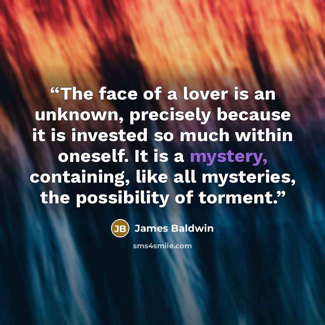 “The face of a lover is an unknown, precisely because it is invested so much within oneself. It is a mystery, containing, like all mysteries, the possibility of torment.” quote by James Baldwin