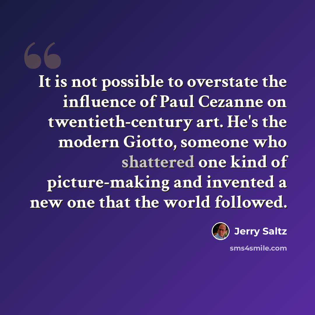“It is not possible to overstate the influence of Paul Cezanne on twentieth-century art. He's the modern Giotto, someone who shattered one kind of picture-making and invented a new one that the world followed.” quote by Jerry Saltz