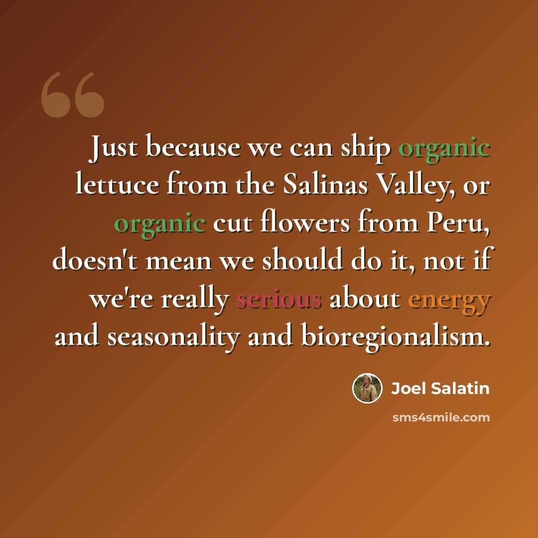 “Just because we can ship organic lettuce from the Salinas Valley, or organic cut flowers from Peru, doesn't mean we should do it, not if we're really serious about energy and seasonality and bioregionalism.” quote by Joel Salatin