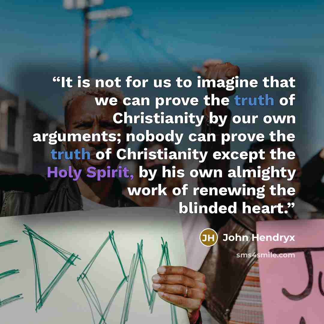 “It is not for us to imagine that we can prove the truth of Christianity by our own arguments; nobody can prove the truth of Christianity except the Holy Spirit, by his own almighty work of renewing the blinded heart.” quote by John Hendryx