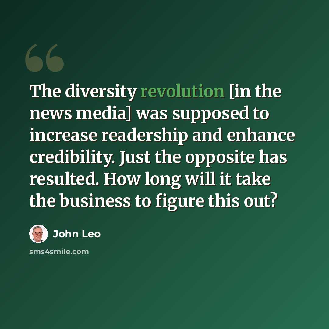 “The diversity revolution [in the news media] was supposed to increase readership and enhance credibility. Just the opposite has resulted. How long will it take the business to figure this out?” quote by John Leo