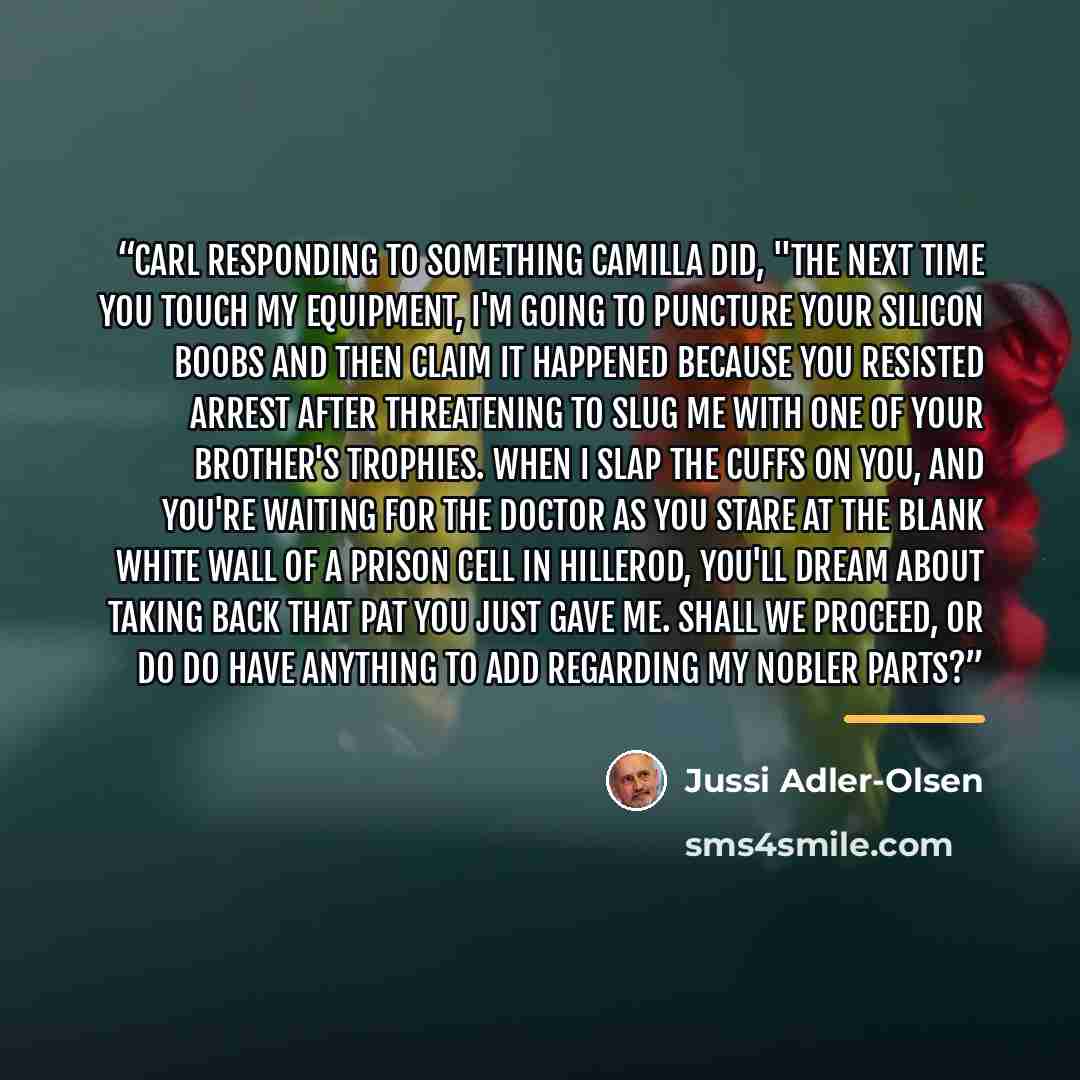 “Carl responding to something Camilla did, "The next time you touch my equipment, I'm going to puncture your silicon boobs and then claim it happened because you resisted arrest after threatening to slug me with one of your brother's trophies. When I slap the cuffs on you, and you're waiting for…” quote by Jussi Adler-Olsen