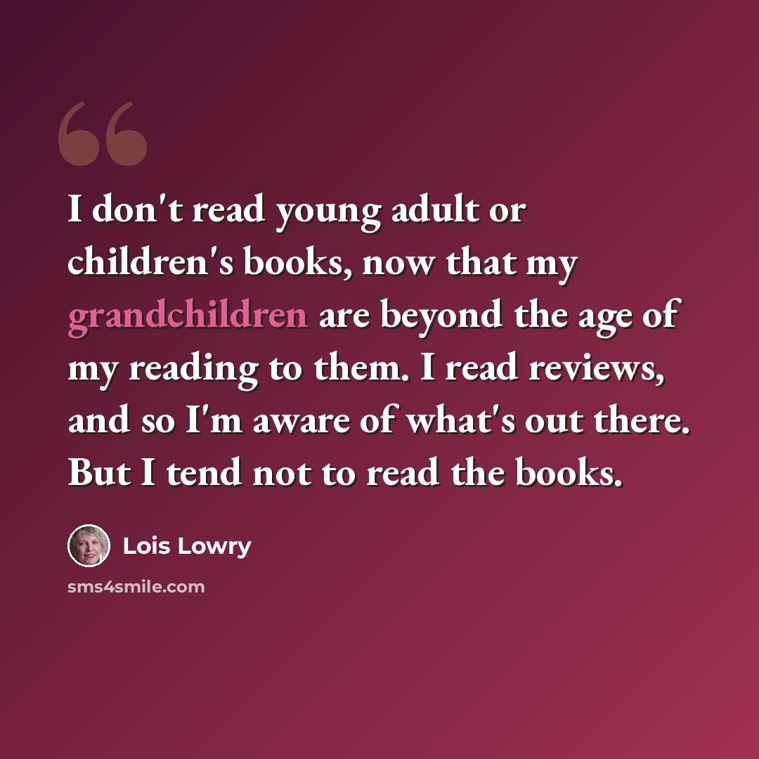 “I don't read young adult or children's books, now that my grandchildren are beyond the age of my reading to them. I read reviews, and so I'm aware of what's out there. But I tend not to read the books.” quote by Lois Lowry