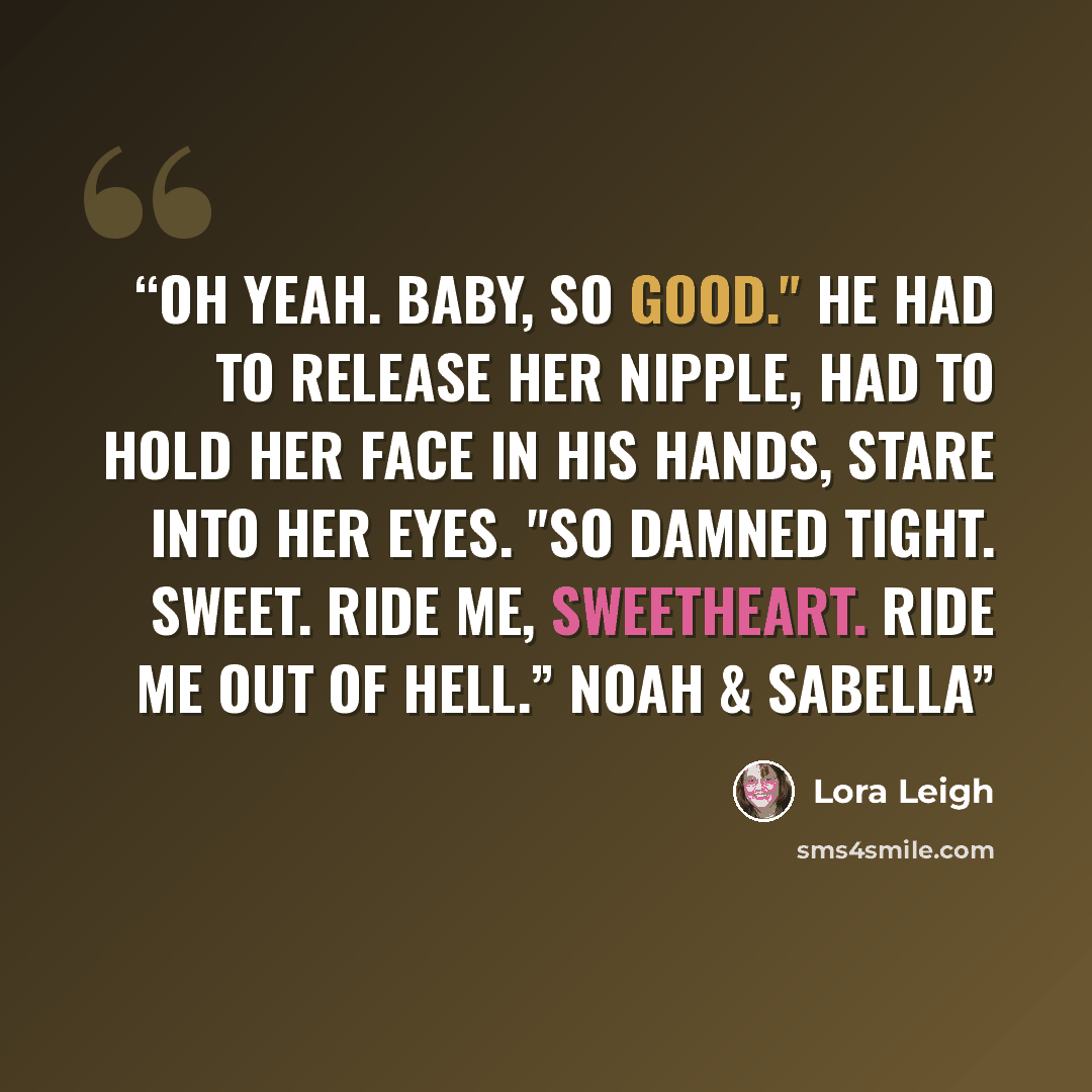 “Oh yeah. Baby, so good." He had to release her nipple, had to hold her face in his hands, stare into her eyes. "So damned tight. Sweet. Ride me, sweetheart. Ride me out of hell.” Noah & Sabella” quote by Lora Leigh