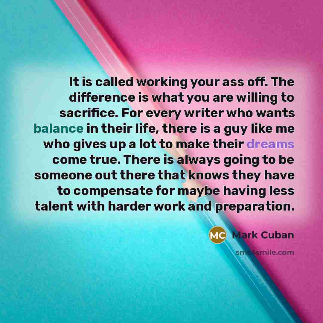 “It is called working your ass off. The difference is what you are willing to sacrifice. For every writer who wants balance in their life, there is a guy like me who gives up a lot to make their dreams come true. There is always going to be someone out there that knows they have to compensate for…” quote by Mark Cuban