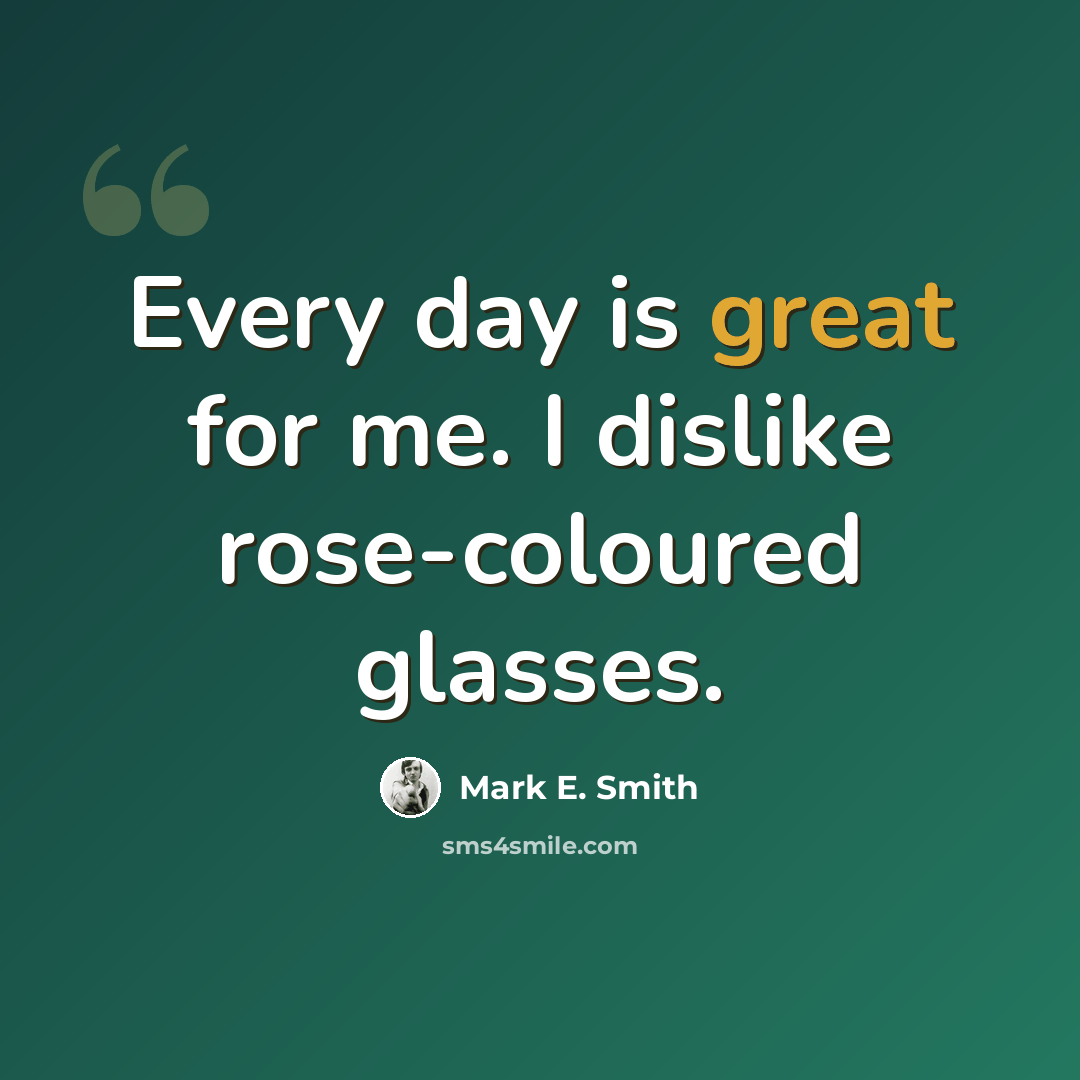 “Every day is great for me. I dislike rose-coloured glasses.” quote by Mark E. Smith